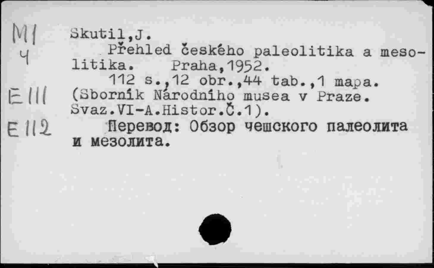 ﻿Ml ч
Elli
єна.
Skutil,j.
Prehled ceského paleolitika a meso-litika. Praha,1952.
112 s.,12 obr.,44 tab.,1 тара. (Sbornik Narodniho nmsea v Praze. Svaz.VI-A.Histor.5.1).
Перевод: Обзор чешского палеолита и мезолита.